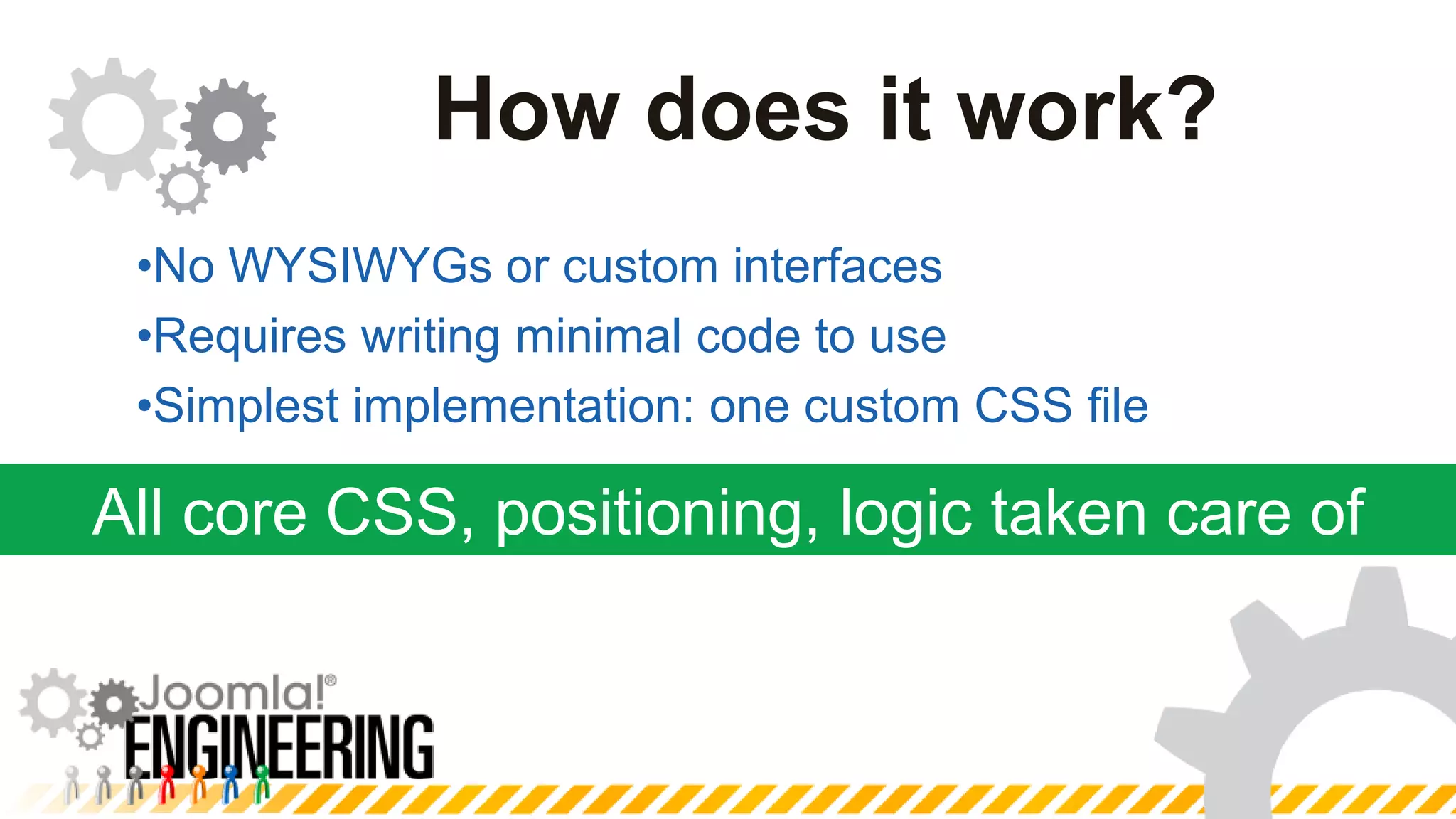 Minimize duplication and complexityAll core CSS, positioning, logic taken care ofHow does it work?No WYSIWYGs or custom interfacesRequires writing minimal code to useSimplest implementation: one custom CSS file