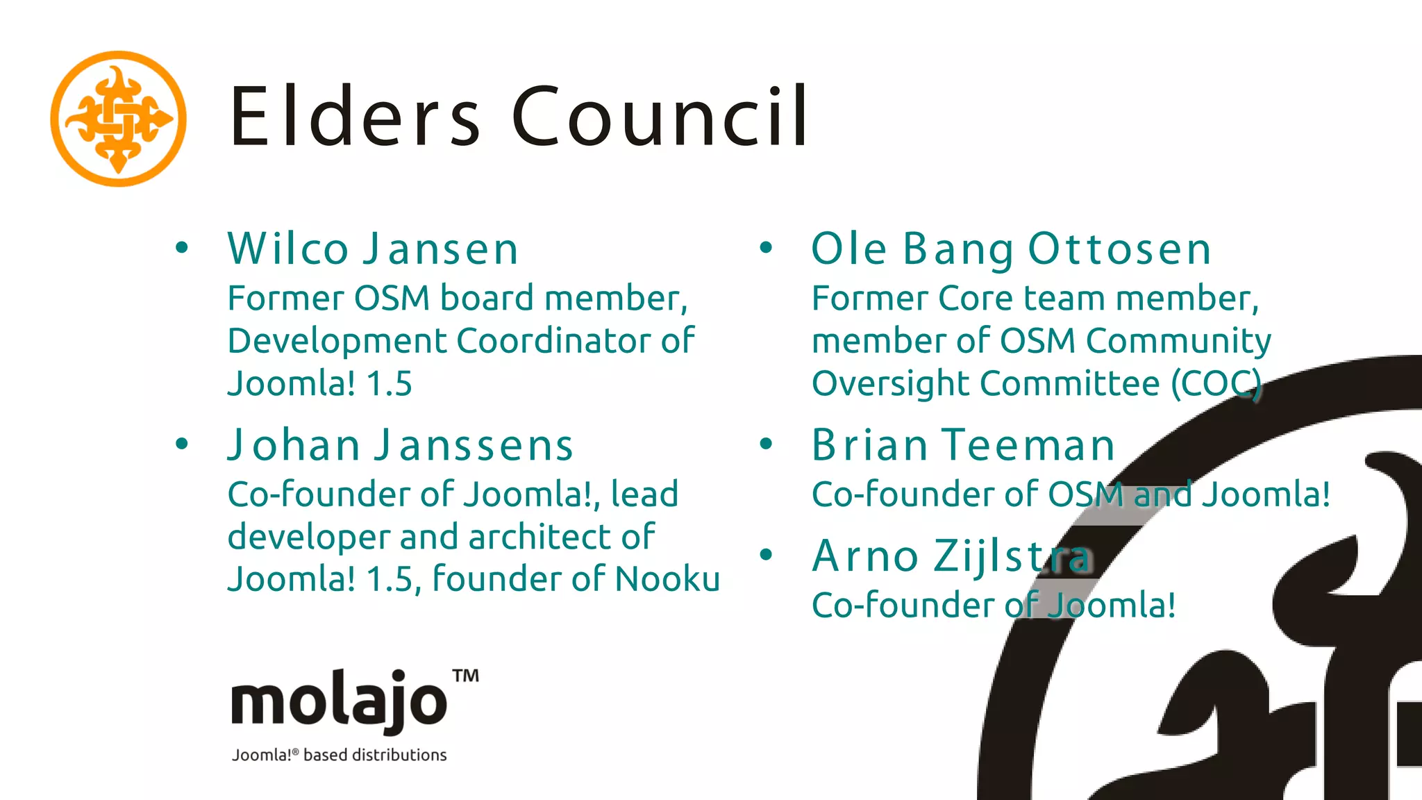 E lders Council
• W ilco J ansen                  • O le B ang O t tosen
  Former OSM board member,          Former Core team member,
  Development Coordinator of        member of OSM Community
  Joomla! 1.5                       Oversight Committee (COC)
• J ohan J anssens                • B rian Teeman
  Co-founder of Joomla!, lead       Co-founder of OSM and Joomla!
  developer and architect of
  Joomla! 1.5, founder of Nooku
                                  • A rno Zijlst ra
                                    Co-founder of Joomla!
 