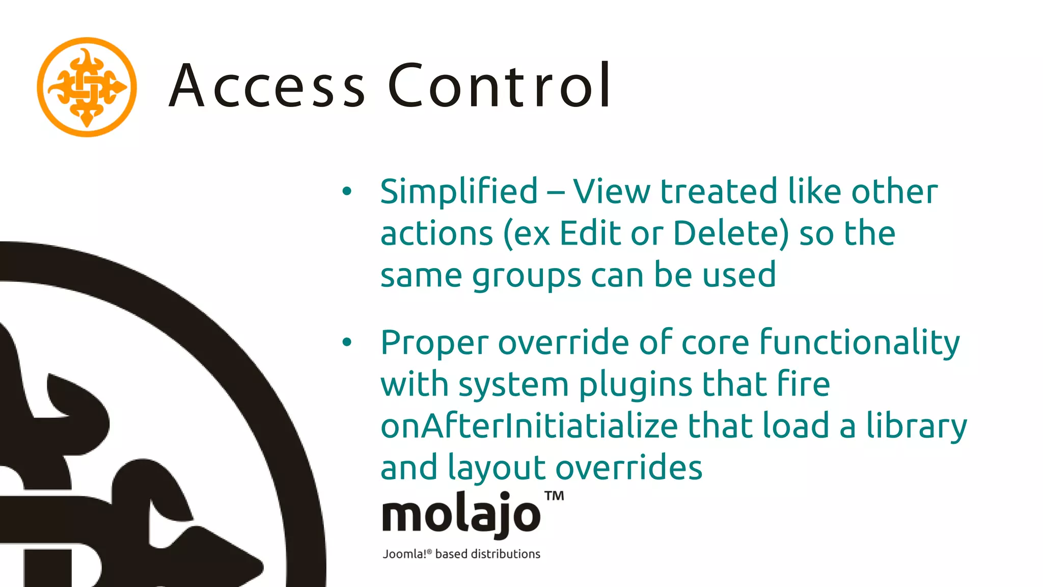 Access Cont rol
     • Simplified – View treated like other
       actions (ex Edit or Delete) so the
       same groups can be used
     • Proper override of core functionality
       with system plugins that fire
       onAfterInitiatialize that load a library
       and layout overrides
 