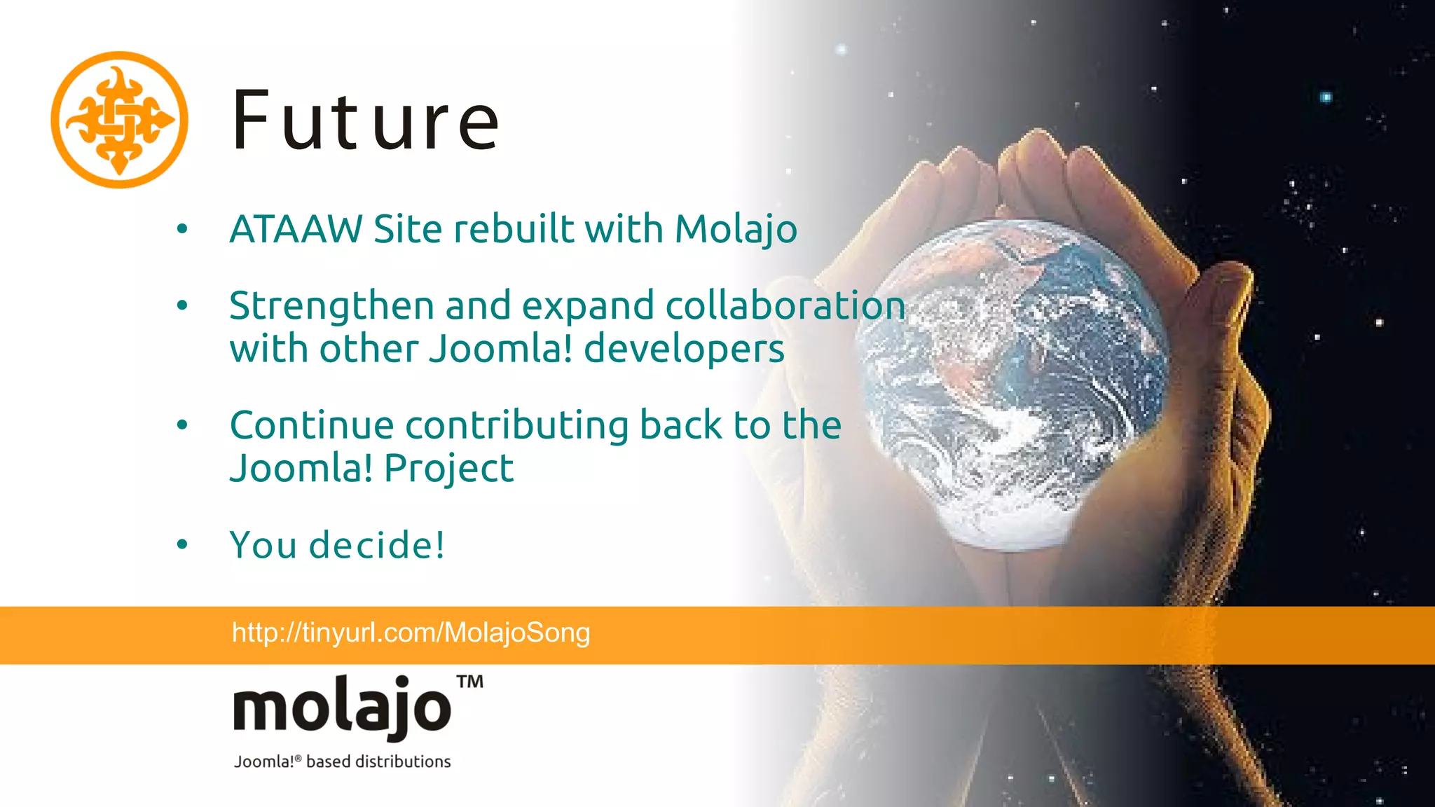 Fut ure
• ATAAW Site rebuilt with Molajo
• Strengthen and expand collaboration
  with other Joomla! developers
• Continue contributing back to the
  Joomla! Project
• You decide!

  http://tinyurl.com/MolajoSong
 