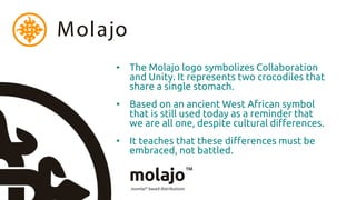 Molajo
     • The Molajo logo symbolizes Collaboration
       and Unity. It represents two crocodiles that
       share a single stomach.
     • Based on an ancient West African symbol
       that is still used today as a reminder that
       we are all one, despite cultural differences.
     • It teaches that these differences must be
       embraced, not battled.
 