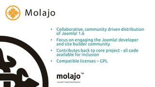 Molajo
     • Collaborative, community driven distribution
       of Joomla! 1.6
     • Focus on engaging the Joomla! developer
       and site builder community
     • Contributes back to core project - all code
       available for inclusion
     • Compatible licenses – GPL
 