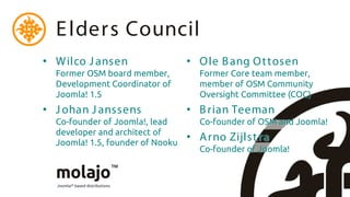 E lders Council
• W ilco J ansen                  • O le B ang O t tosen
  Former OSM board member,          Former Core team member,
  Development Coordinator of        member of OSM Community
  Joomla! 1.5                       Oversight Committee (COC)
• J ohan J anssens                • B rian Teeman
  Co-founder of Joomla!, lead       Co-founder of OSM and Joomla!
  developer and architect of
  Joomla! 1.5, founder of Nooku
                                  • A rno Zijlst ra
                                    Co-founder of Joomla!
 