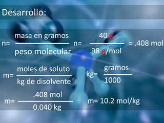 Desarrollo:

     masa en gramos                40 g
n=                      n=                 = .408 mol
     peso molecular           98 g/mol

     moles de soluto                gramos
m=                           kg=
     kg de disolvente               1000
         .408 mol
m=                           m= 10.2 mol/kg
         0.040 kg
 