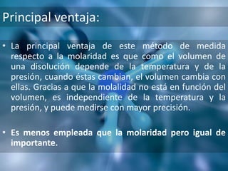 Principal ventaja:
• La principal ventaja de este método de medida
  respecto a la molaridad es que como el volumen de
  una disolución depende de la temperatura y de la
  presión, cuando éstas cambian, el volumen cambia con
  ellas. Gracias a que la molalidad no está en función del
  volumen, es independiente de la temperatura y la
  presión, y puede medirse con mayor precisión.

• Es menos empleada que la molaridad pero igual de
  importante.
 