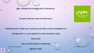 MECANISMOS DE FORMACION CIUDADANA
INGRID XIOMARA MOLANO BELTRAN
CORPORACION UNIFICADA NACIONAL DE EDUCACION SUPERIOR CUN
INFORMÁTICA Y CONVERGENCIA TECNOLÓGICA 54212
DOCENTE:
DILSA ENITH TRIANA MARTINEZ
BOGOTA 2020
6/09/2020Ingrid Xiomara Molano Beltrán. 1
 