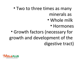 • Two to three times as many
minerals as
• Whole milk
• Hormones
• Growth factors (necessary for
growth and development of the
digestive tract)
 