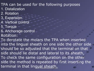 TPA can be used for the following purposes
1. Distalization
2. Rotation
3. Expansion
4. Vertical control
5. Torque
6. Anchorage control
Rotation:
To derotate the molars the TPA when inserted
into the lingual sheath on one side the other side
should be so adjusted that the terminal on that
side should lie distal and lateral to its sheath,
To check the same configuration on the other
side the method is repeated by first inserting the
terminal in that lingual sheath.www.indiandentalacademy.comwww.indiandentalacademy.com
 