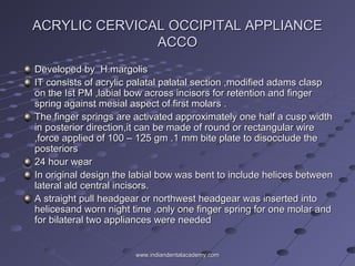 ACRYLIC CERVICAL OCCIPITAL APPLIANCEACRYLIC CERVICAL OCCIPITAL APPLIANCE
ACCOACCO
Developed by H.margolisDeveloped by H.margolis
IT consists of acrylic palatal palatal section ,modified adams claspIT consists of acrylic palatal palatal section ,modified adams clasp
on the Ist PM ,labial bow across incisors for retention and fingeron the Ist PM ,labial bow across incisors for retention and finger
spring against mesial aspect of first molars .spring against mesial aspect of first molars .
The finger springs are activated approximately one half a cusp widthThe finger springs are activated approximately one half a cusp width
in posterior direction,it can be made of round or rectangular wirein posterior direction,it can be made of round or rectangular wire
,force applied of 100 – 125 gm .1 mm bite plate to disocclude the,force applied of 100 – 125 gm .1 mm bite plate to disocclude the
posteriorsposteriors
24 hour wear24 hour wear
In original design the labial bow was bent to include helices betweenIn original design the labial bow was bent to include helices between
lateral ald central incisors.lateral ald central incisors.
A straight pull headgear or northwest headgear was inserted intoA straight pull headgear or northwest headgear was inserted into
helicesand worn night time ,only one finger spring for one molar andhelicesand worn night time ,only one finger spring for one molar and
for bilateral two appliances were neededfor bilateral two appliances were needed
www.indiandentalacademy.comwww.indiandentalacademy.com
 
