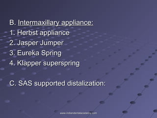 B.B. Intermaxillary appliance:Intermaxillary appliance:
1. Herbst appliance1. Herbst appliance
2. Jasper Jumper2. Jasper Jumper
3. Eureka Spring3. Eureka Spring
4. Klapper superspring4. Klapper superspring
C. SAS supported distalization:C. SAS supported distalization:
www.indiandentalacademy.comwww.indiandentalacademy.com
 