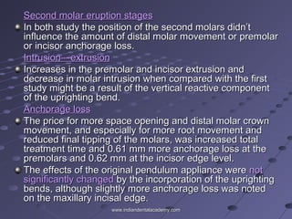 Second molar eruption stagesSecond molar eruption stages
In both study the position of the second molars didn’tIn both study the position of the second molars didn’t
influence the amount of distal molar movement or premolarinfluence the amount of distal molar movement or premolar
or incisor anchorage loss.or incisor anchorage loss.
Intrusion—extrusionIntrusion—extrusion
Increases in the premolar and incisor extrusion andIncreases in the premolar and incisor extrusion and
decrease in molar intrusion when compared with the firstdecrease in molar intrusion when compared with the first
study might be a result of the vertical reactive componentstudy might be a result of the vertical reactive component
of the uprighting bend.of the uprighting bend.
Anchorage lossAnchorage loss
The price for more space opening and distal molar crownThe price for more space opening and distal molar crown
movement, and especially for more root movement andmovement, and especially for more root movement and
reduced final tipping of the molars, was increased totalreduced final tipping of the molars, was increased total
treatment time and 0.61 mm more anchorage loss at thetreatment time and 0.61 mm more anchorage loss at the
premolars and 0.62 mm at the incisor edge level.premolars and 0.62 mm at the incisor edge level.
The effects of the original pendulum appliance wereThe effects of the original pendulum appliance were notnot
significantly changedsignificantly changed by the incorporation of the uprightingby the incorporation of the uprighting
bends, although slightly more anchorage loss was notedbends, although slightly more anchorage loss was noted
on the maxillary incisal edge.on the maxillary incisal edge.
www.indiandentalacademy.comwww.indiandentalacademy.com
 