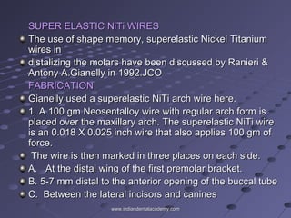 SUPER ELASTIC NiTi WIRESSUPER ELASTIC NiTi WIRES
The use of shape memory, superelastic Nickel TitaniumThe use of shape memory, superelastic Nickel Titanium
wires inwires in
distalizing the molars have been discussed by Ranieri &distalizing the molars have been discussed by Ranieri &
Antony A.Gianelly in 1992.JCOAntony A.Gianelly in 1992.JCO
FABRICATIONFABRICATION
Gianelly used a superelastic NiTi arch wire here.Gianelly used a superelastic NiTi arch wire here.
1. A 100 gm Neosentalloy wire with regular arch form is1. A 100 gm Neosentalloy wire with regular arch form is
placed over the maxillary arch. The superelastic NiTi wireplaced over the maxillary arch. The superelastic NiTi wire
is an 0.018 X 0.025 inch wire that also applies 100 gm ofis an 0.018 X 0.025 inch wire that also applies 100 gm of
force.force.
The wire is then marked in three places on each side.The wire is then marked in three places on each side.
A. At the distal wing of the first premolar bracket.A. At the distal wing of the first premolar bracket.
B. 5-7 mm distal to the anterior opening of the buccal tubeB. 5-7 mm distal to the anterior opening of the buccal tube
C. Between the lateral incisors and caninesC. Between the lateral incisors and canines
www.indiandentalacademy.comwww.indiandentalacademy.com
 