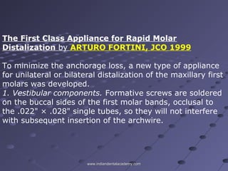 The First Class Appliance for Rapid Molar
Distalization by ARTURO FORTINI, JCO 1999
To minimize the anchorage loss, a new type of appliance
for unilateral or bilateral distalization of the maxillary first
molars was developed.
1. Vestibular components. Formative screws are soldered
on the buccal sides of the first molar bands, occlusal to
the .022" × .028" single tubes, so they will not interfere
with subsequent insertion of the archwire.
www.indiandentalacademy.comwww.indiandentalacademy.com
 