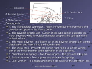 Components:Components:
1. The Transpalatal connector – rigidly immobilizes the premolars and1. The Transpalatal connector – rigidly immobilizes the premolars and
provides a support to the Nance button.provides a support to the Nance button.
2. The bayonet director unit - Lumen of the tube portion supports the2. The bayonet director unit - Lumen of the tube portion supports the
molar bayonet, while its outside diameter supports the spring and themolar bayonet, while its outside diameter supports the spring and the
activation lock.activation lock.
3. The molar bayonet - It is drawn out of the bayonet director unit during3. The molar bayonet - It is drawn out of the bayonet director unit during
distalization and inserts into the lingual sheath.distalization and inserts into the lingual sheath.
4. The Distal stop - Prevents the spring from riding up on the vertical4. The Distal stop - Prevents the spring from riding up on the vertical
arm of the molar bayonet while activation of the appliance.arm of the molar bayonet while activation of the appliance.
5. Nickel titanium springs - Two force ranges - 180 gms and 240 gms.5. Nickel titanium springs - Two force ranges - 180 gms and 240 gms.
6. Activation locks - To compress and activate the springs.6. Activation locks - To compress and activate the springs.
7. Lock wrench - To engage and tighten the screw of the activation lock7. Lock wrench - To engage and tighten the screw of the activation lock
1. TP connector
2. Bayonet director
3. Molar bayonet
6. Activation lock
7. C Res
www.indiandentalacademy.comwww.indiandentalacademy.com
 