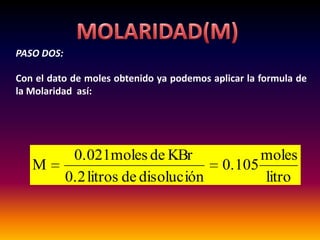 PASO DOS:

Con el dato de moles obtenido ya podemos aplicar la formula de
la Molaridad así:




             0.021moles de KBr                    moles
   M                                        0.105
            0.2 litros de disolución              litro
 