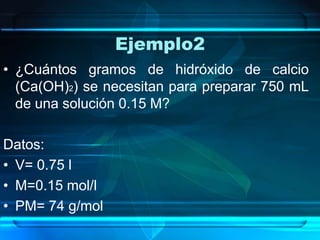 Ejemplo2
• ¿Cuántos gramos de hidróxido de calcio
  (Ca(OH)2) se necesitan para preparar 750 mL
  de una solución 0.15 M?

Datos:
• V= 0.75 l
• M=0.15 mol/l
• PM= 74 g/mol
 