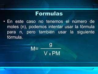 Formulas
• En este caso no tenemos el número de
  moles (n), podemos intentar usar la fórmula
  para n, pero también usar la siguiente
  fórmula.
                      g
             M=
                   V x PM
 