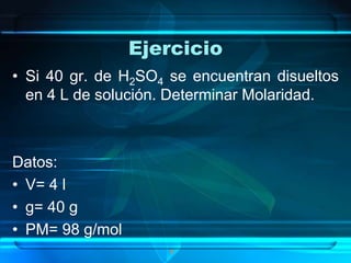 Ejercicio
• Si 40 gr. de H2SO4 se encuentran disueltos
  en 4 L de solución. Determinar Molaridad.



Datos:
• V= 4 l
• g= 40 g
• PM= 98 g/mol
                     •
 