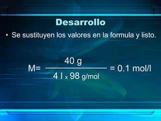 Desarrollo
• Se sustituyen los valores en la formula y listo.


                   40 g
       M=                         = 0.1 mol/l
               4 l x 98 g/mol
 