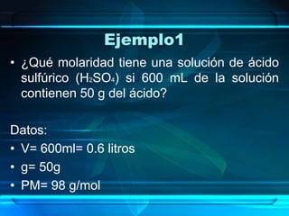 Ejemplo1
• ¿Qué molaridad tiene una solución de ácido
  sulfúrico (H2SO4) si 600 mL de la solución
  contienen 50 g del ácido?

Datos:
• V= 600ml= 0.6 litros
• g= 50g
• PM= 98 g/mol
 