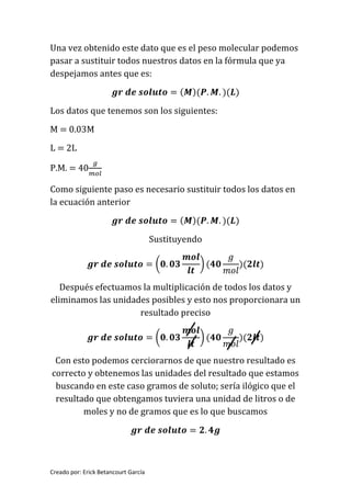 Creado por: Erick Betancourt García
Una vez obtenido este dato que es el peso molecular podemos
pasar a sustituir todos nuestros datos en la fórmula que ya
despejamos antes que es:
𝒈𝒓 𝒅𝒆 𝒔𝒐𝒍𝒖𝒕𝒐 = ( 𝑴)(𝑷. 𝑴. )(𝑳)
Los datos que tenemos son los siguientes:
M = 0.03M
L = 2L
P.M. = 40
𝑔
𝑚𝑜𝑙
Como siguiente paso es necesario sustituir todos los datos en
la ecuación anterior
𝒈𝒓 𝒅𝒆 𝒔𝒐𝒍𝒖𝒕𝒐 = ( 𝑴)(𝑷. 𝑴. )(𝑳)
Sustituyendo
𝒈𝒓 𝒅𝒆 𝒔𝒐𝒍𝒖𝒕𝒐 = (𝟎. 𝟎𝟑
𝒎𝒐𝒍
𝒍𝒕
) (𝟒𝟎
𝑔
𝑚𝑜𝑙
)(𝟐𝒍𝒕)
Después efectuamos la multiplicación de todos los datos y
eliminamos las unidades posibles y esto nos proporcionara un
resultado preciso
𝒈𝒓 𝒅𝒆 𝒔𝒐𝒍𝒖𝒕𝒐 = (𝟎. 𝟎𝟑
𝒎𝒐𝒍
𝒍𝒕
) (𝟒𝟎
𝑔
𝑚𝑜𝑙
)(𝟐𝒍𝒕)
Con esto podemos cerciorarnos de que nuestro resultado es
correcto y obtenemos las unidades del resultado que estamos
buscando en este caso gramos de soluto; sería ilógico que el
resultado que obtengamos tuviera una unidad de litros o de
moles y no de gramos que es lo que buscamos
𝒈𝒓 𝒅𝒆 𝒔𝒐𝒍𝒖𝒕𝒐 = 𝟐. 𝟒𝒈
 