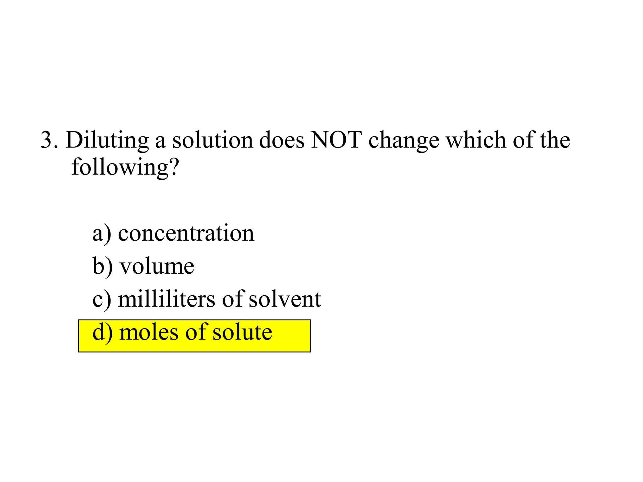 3. Diluting a solution does NOT change which of the
following?
a) concentration
b) volume
c) milliliters of solvent
d) moles of solute
 