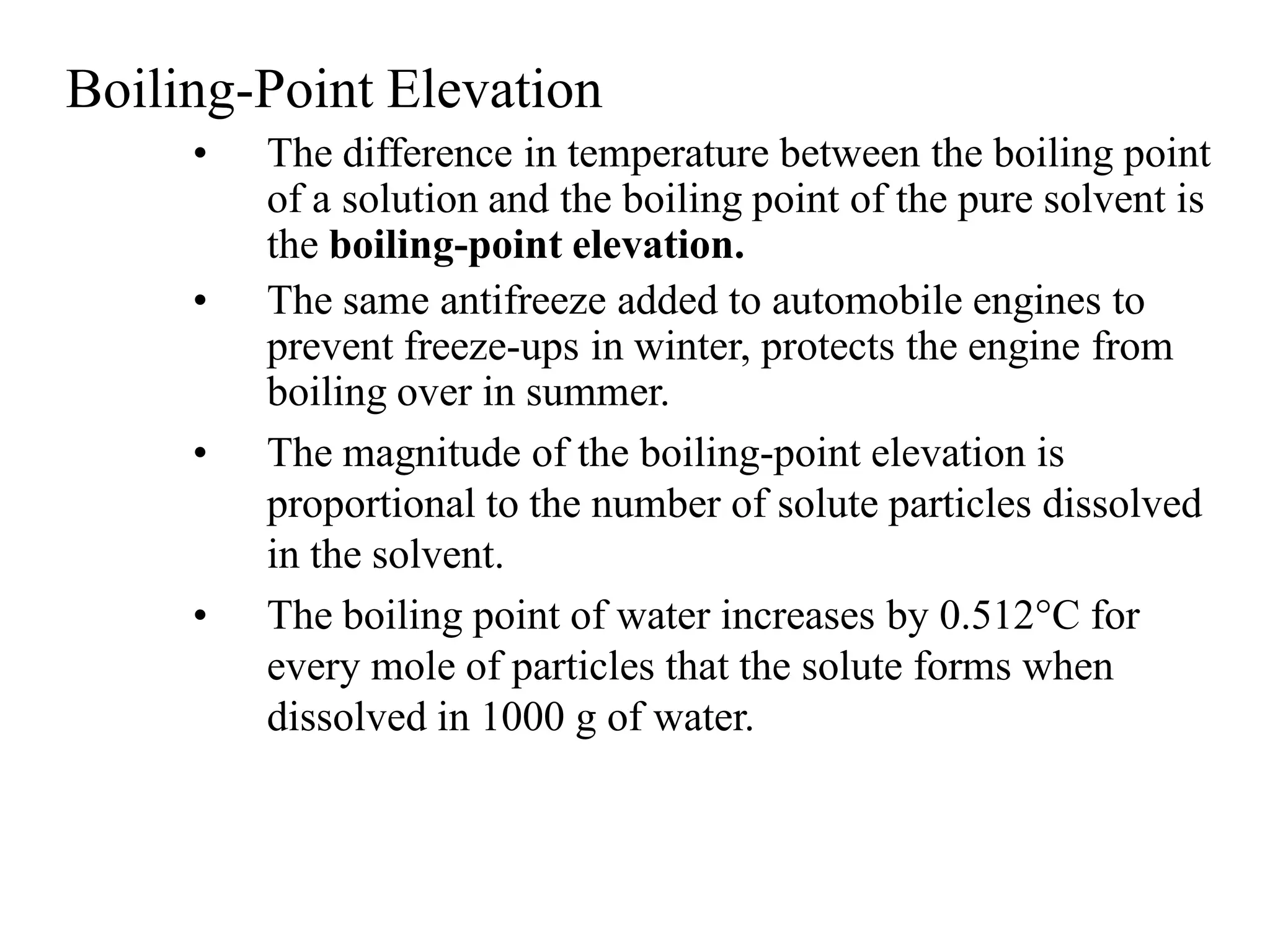 Boiling-Point Elevation
• The difference in temperature between the boiling point
of a solution and the boiling point of the pure solvent is
the boiling-point elevation.
• The same antifreeze added to automobile engines to
prevent freeze-ups in winter, protects the engine from
boiling over in summer.
• The magnitude of the boiling-point elevation is
proportional to the number of solute particles dissolved
in the solvent.
• The boiling point of water increases by 0.512°C for
every mole of particles that the solute forms when
dissolved in 1000 g of water.
 
