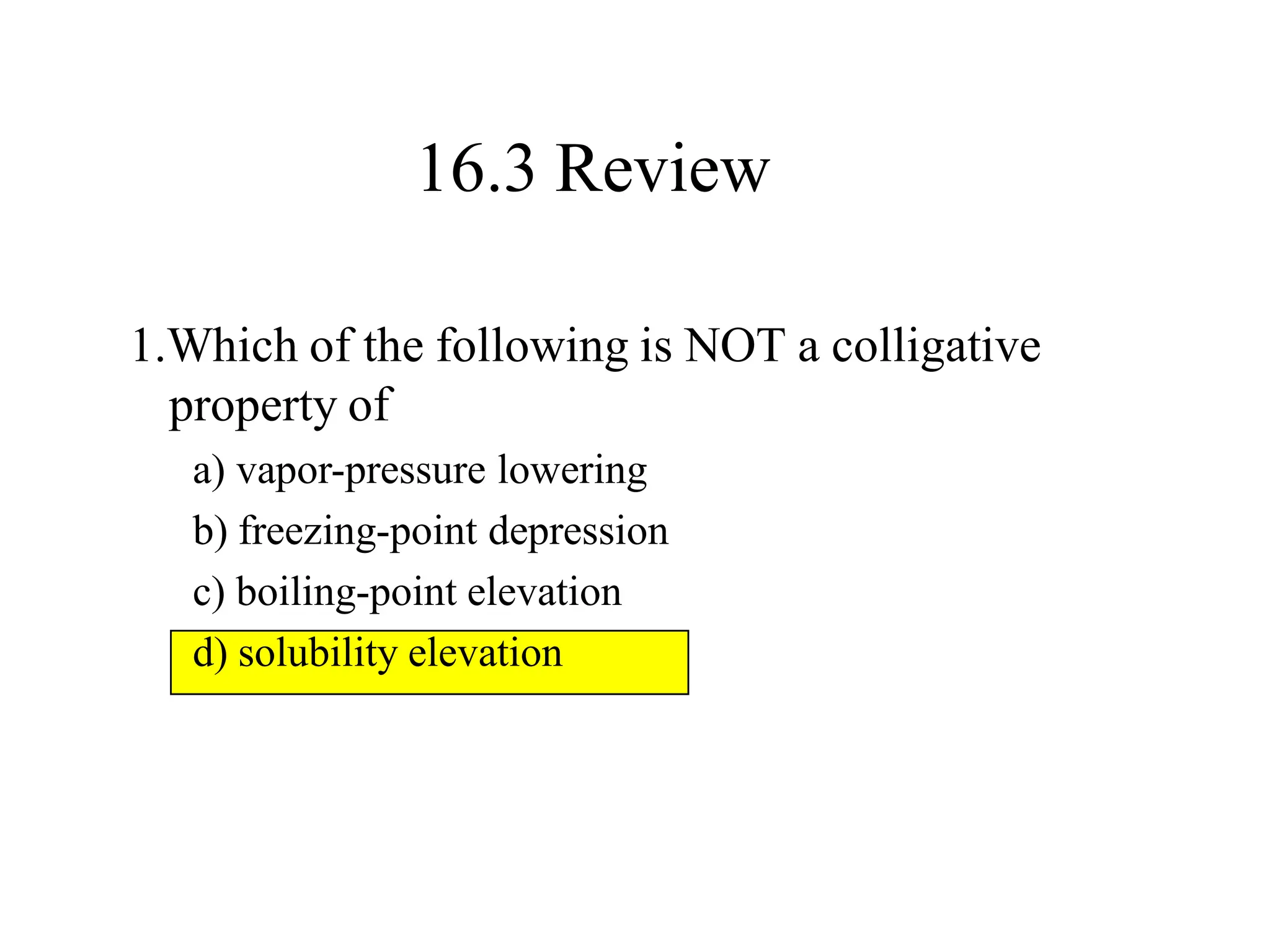 1.Which of the following is NOT a colligative
property of
a) vapor-pressure lowering
b) freezing-point depression
c) boiling-point elevation
d) solubility elevation
16.3 Review
 