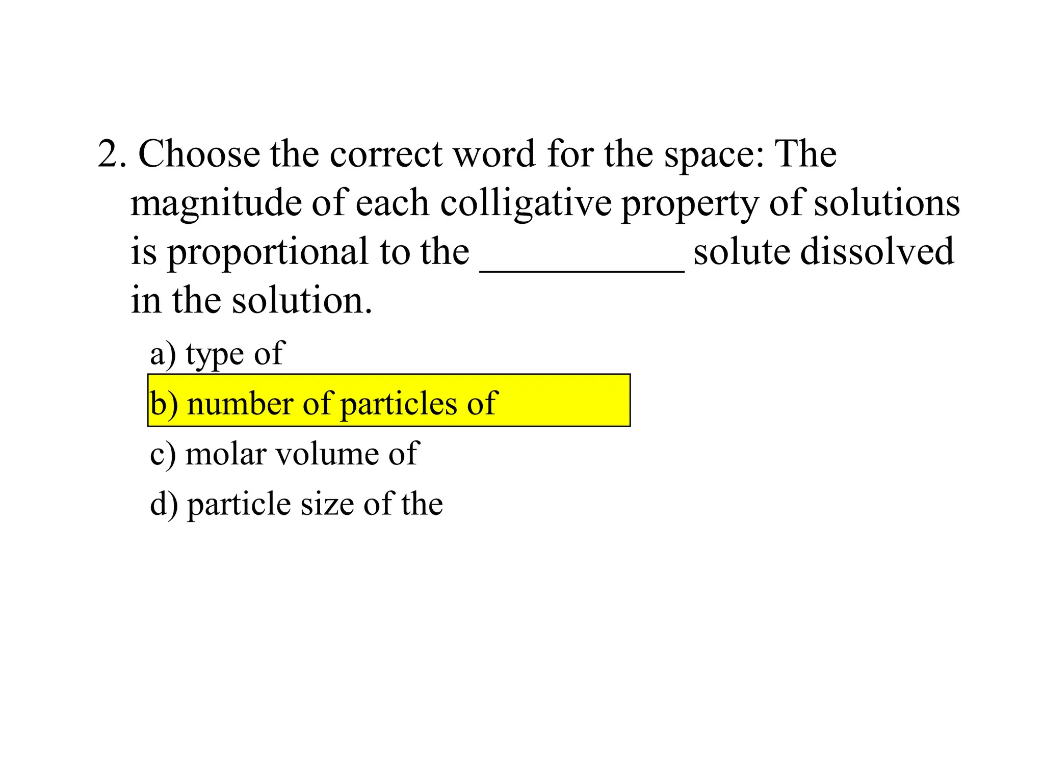 2. Choose the correct word for the space: The
magnitude of each colligative property of solutions
is proportional to the __________ solute dissolved
in the solution.
a) type of
b) number of particles of
c) molar volume of
d) particle size of the
 