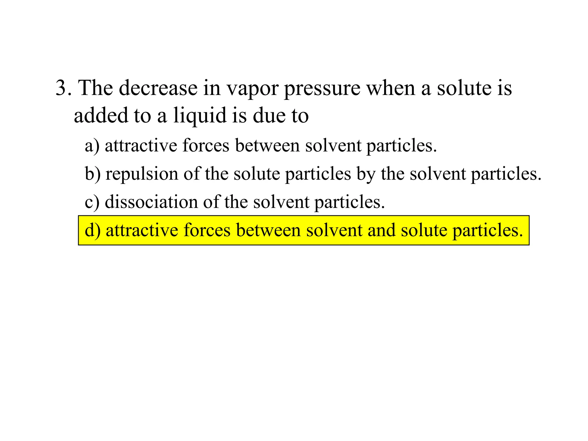 3. The decrease in vapor pressure when a solute is
added to a liquid is due to
a) attractive forces between solvent particles.
b) repulsion of the solute particles by the solvent particles.
c) dissociation of the solvent particles.
d) attractive forces between solvent and solute particles.
 