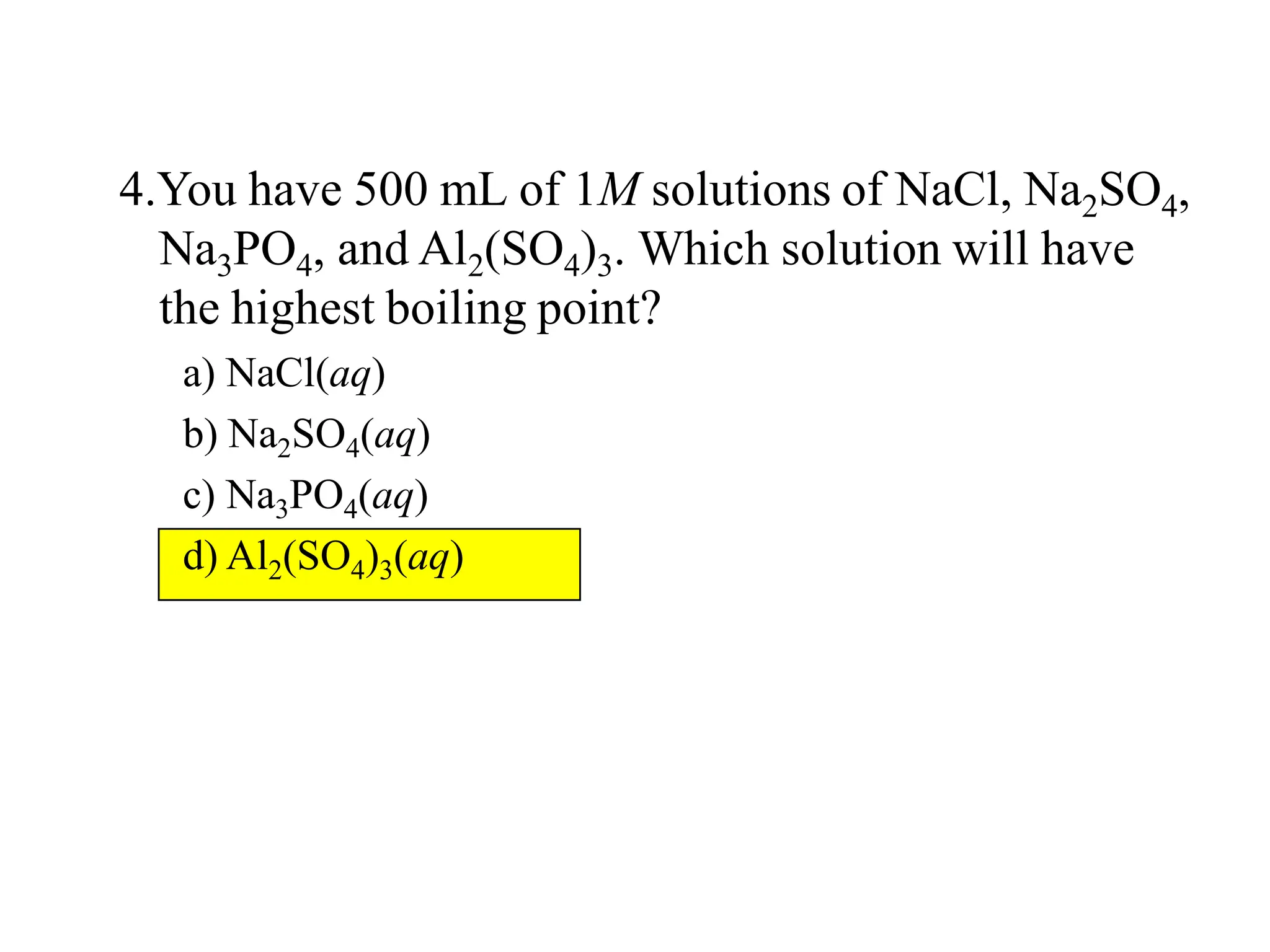 4.You have 500 mL of 1M solutions of NaCl, Na2SO4,
Na3PO4, and Al2(SO4)3. Which solution will have
the highest boiling point?
a) NaCl(aq)
b) Na2SO4(aq)
c) Na3PO4(aq)
d) Al2(SO4)3(aq)
 