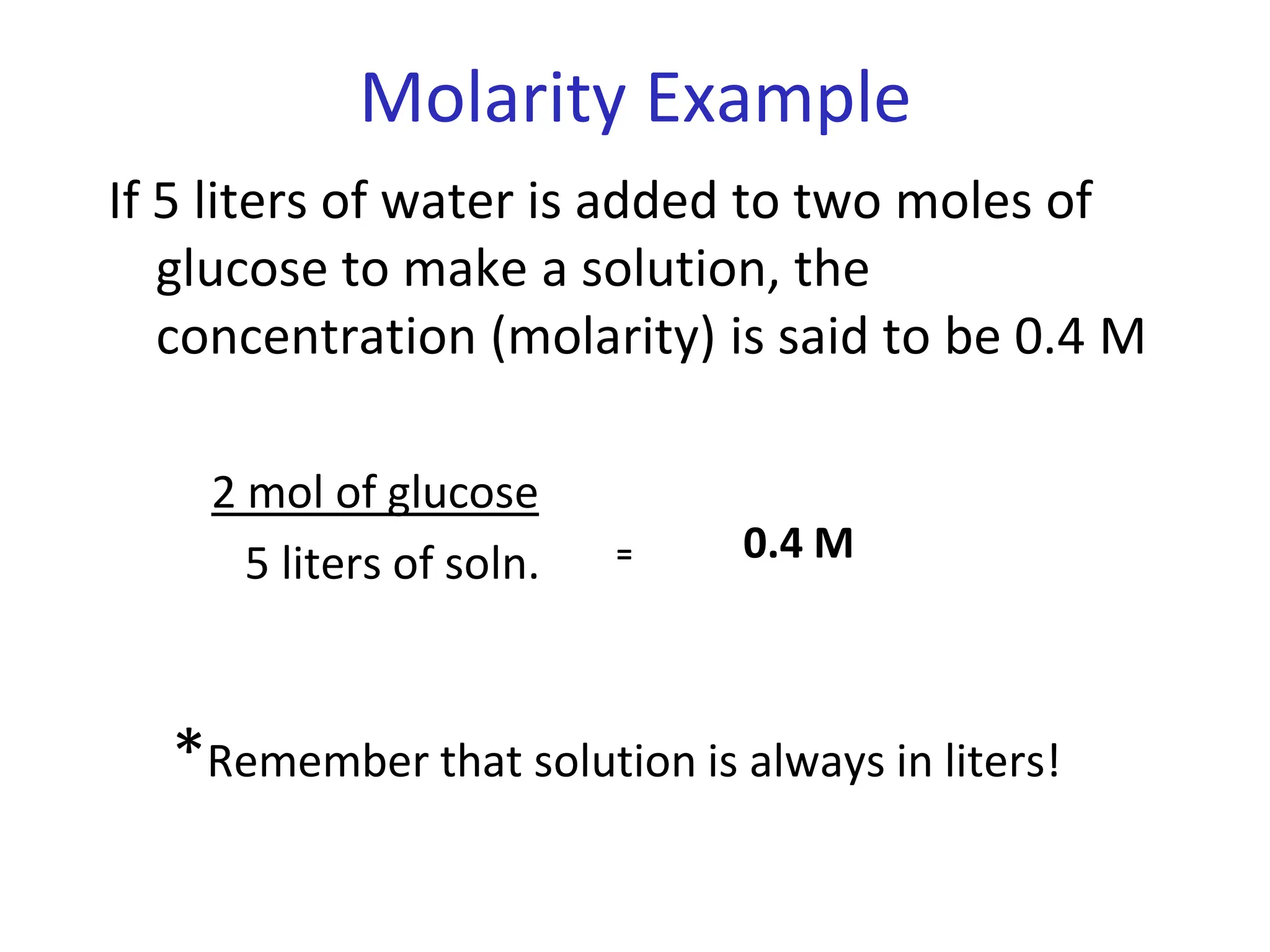 Molarity Example
If 5 liters of water is added to two moles of
glucose to make a solution, the
concentration (molarity) is said to be 0.4 M
2 mol of glucose
5 liters of soln. = 0.4 M
*Remember that solution is always in liters!
 