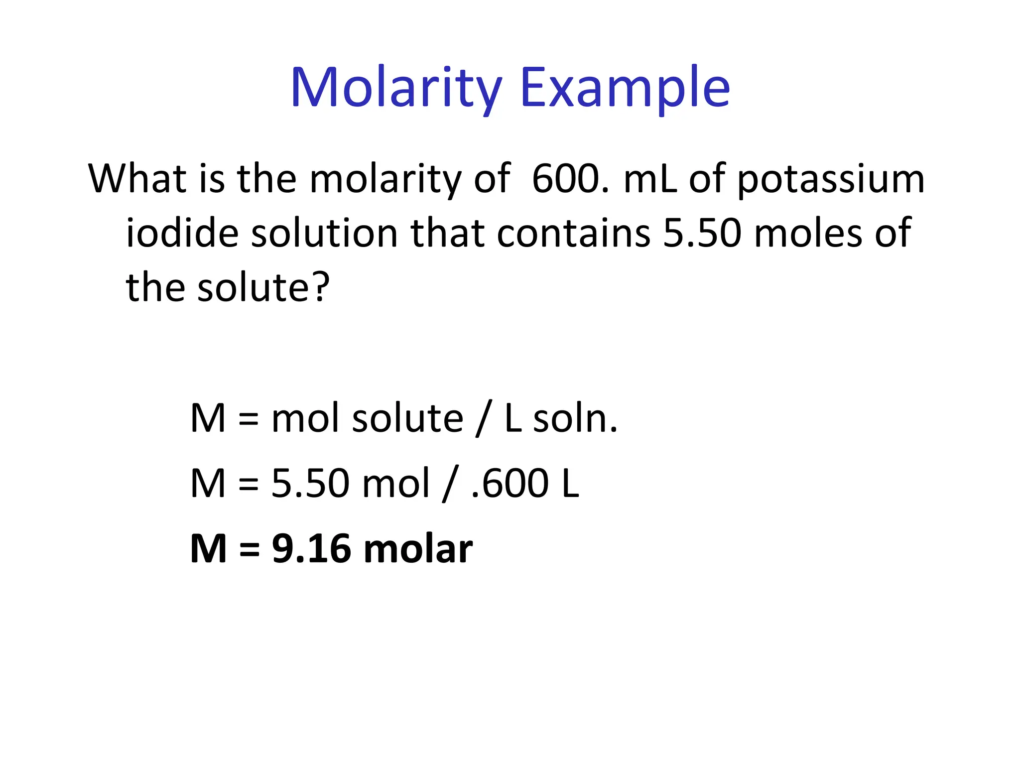 Molarity Example
What is the molarity of 600. mL of potassium
iodide solution that contains 5.50 moles of
the solute?
M = mol solute / L soln.
M = 5.50 mol / .600 L
M = 9.16 molar
 