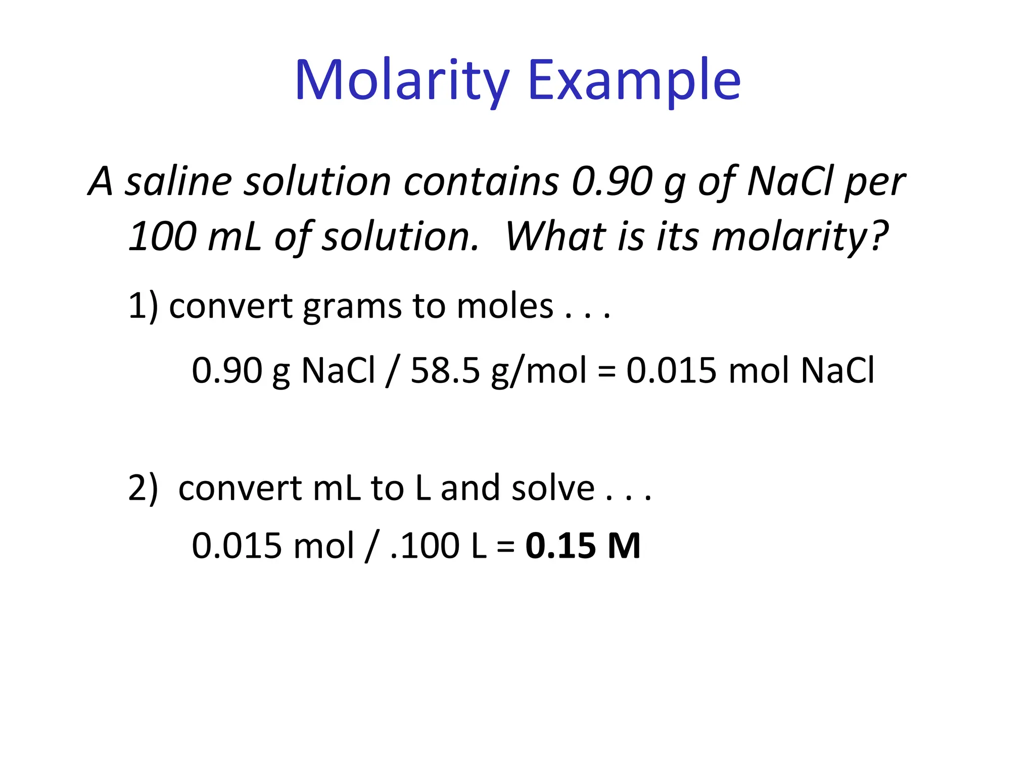 Molarity Example
A saline solution contains 0.90 g of NaCl per
100 mL of solution. What is its molarity?
1) convert grams to moles . . .
0.90 g NaCl / 58.5 g/mol = 0.015 mol NaCl
2) convert mL to L and solve . . .
0.015 mol / .100 L = 0.15 M
 