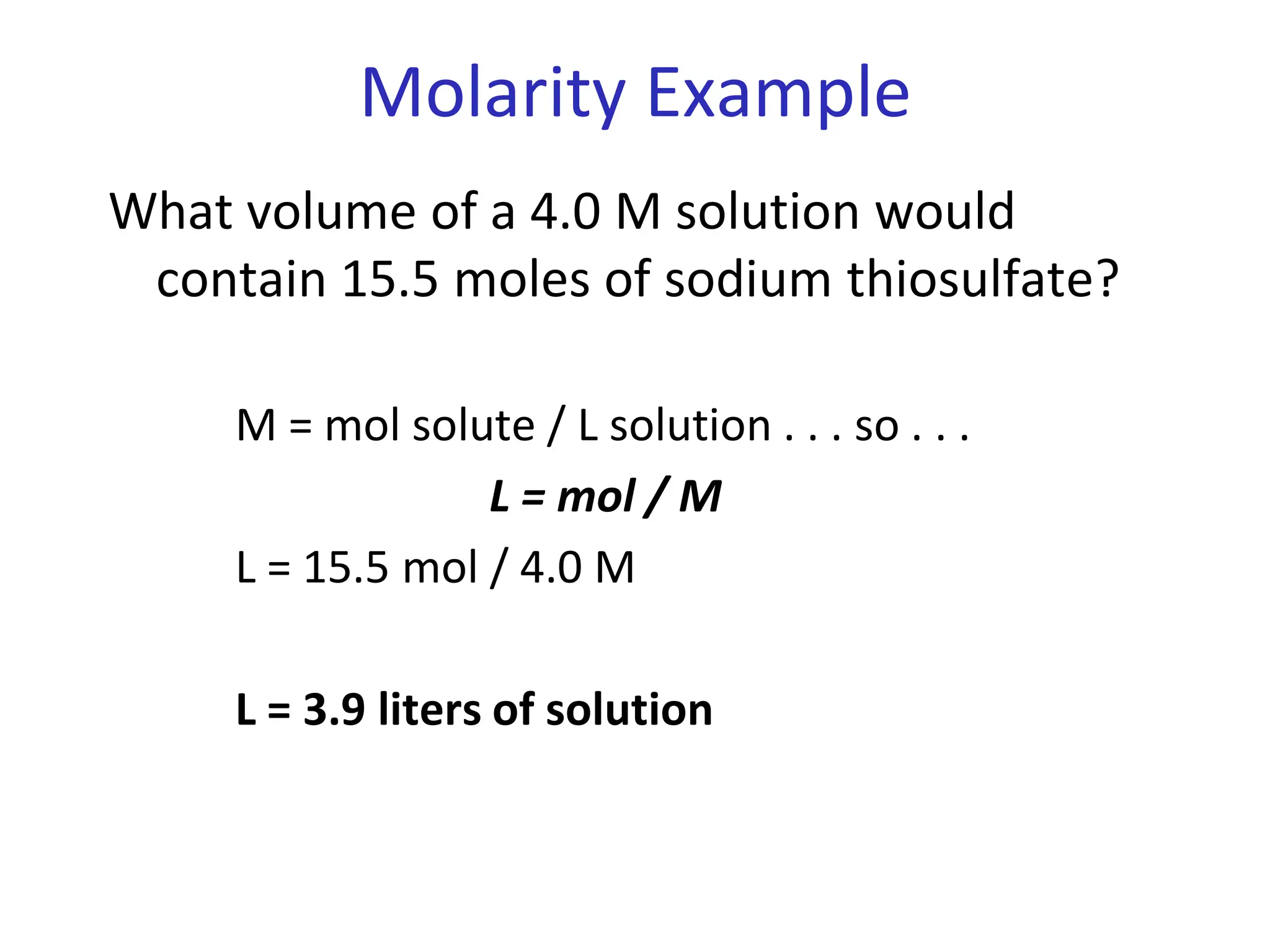 Molarity Example
What volume of a 4.0 M solution would
contain 15.5 moles of sodium thiosulfate?
M = mol solute / L solution . . . so . . .
L = mol / M
L = 15.5 mol / 4.0 M
L = 3.9 liters of solution
 