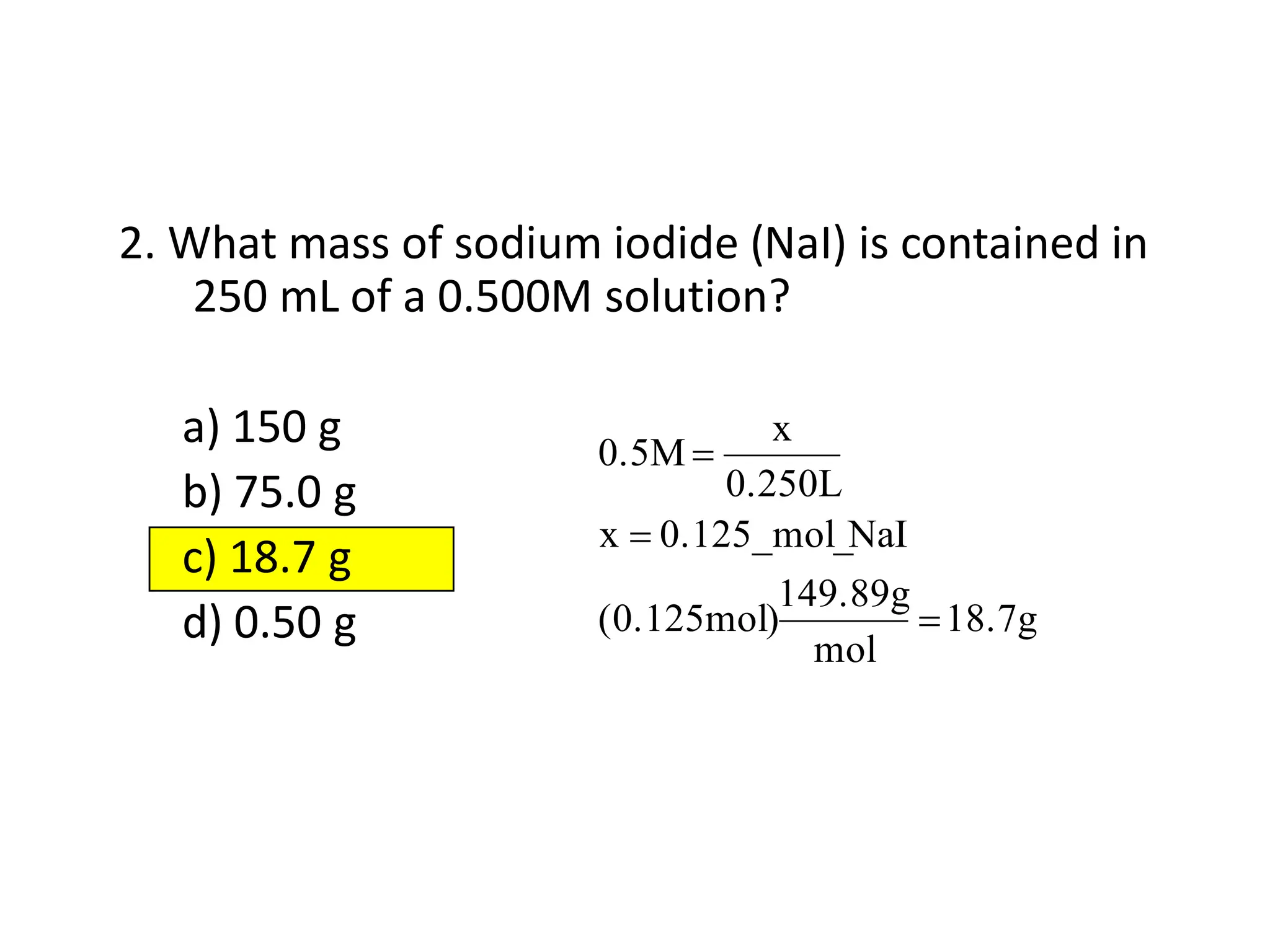 2. What mass of sodium iodide (NaI) is contained in
250 mL of a 0.500M solution?
a) 150 g
b) 75.0 g
c) 18.7 g
d) 0.50 g 18.7g
mol
149.89g
(0.125mol)
NaI
0.125_mol_
x
0.250L
x
0.5M
 