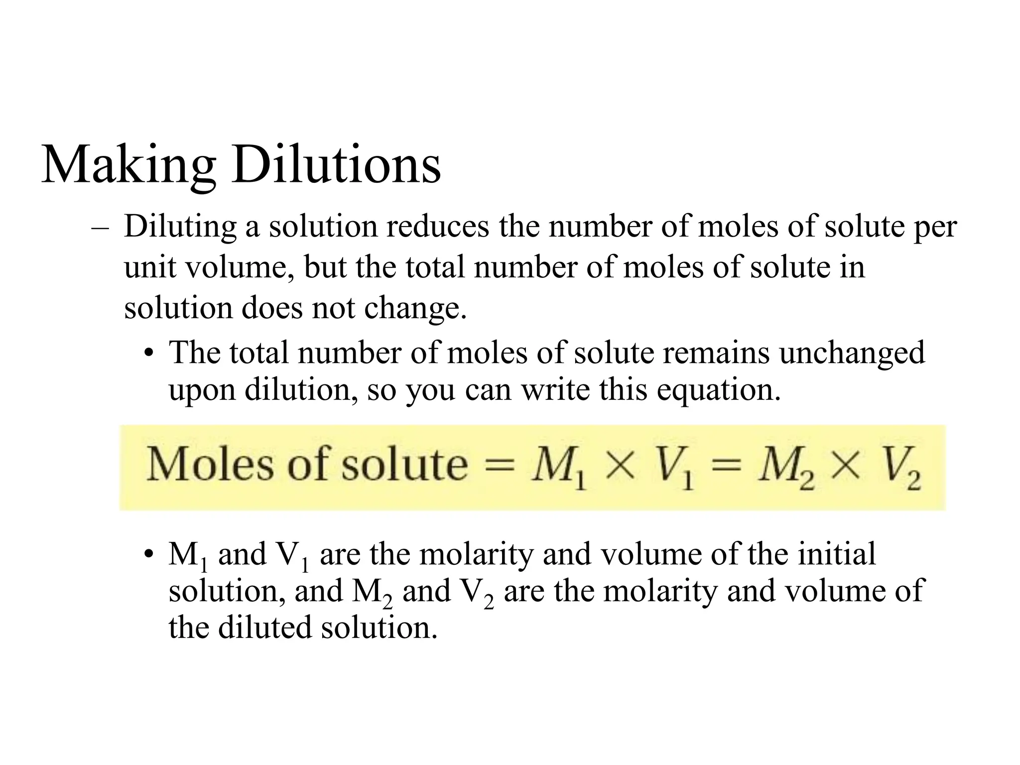 Making Dilutions
– Diluting a solution reduces the number of moles of solute per
unit volume, but the total number of moles of solute in
solution does not change.
• The total number of moles of solute remains unchanged
upon dilution, so you can write this equation.
• M1 and V1 are the molarity and volume of the initial
solution, and M2 and V2 are the molarity and volume of
the diluted solution.
 