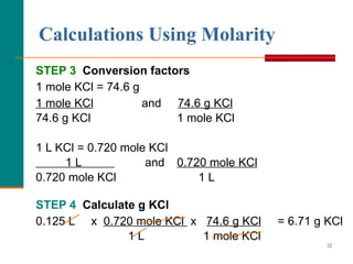 Calculations Using Molarity STEP 3   Conversion factors  1 mole KCl = 74.6 g 1 mole KCl   and  74.6 g KCl   74.6 g KCl  1 mole KCl 1 L KCl = 0.720 mole KCl 1 L   and  0.720 mole KCl 0.720 mole KCl  1 L STEP 4   Calculate g KCl 0.125 L  x  0.720 mole KCl  x  74.6 g KCl   = 6.71 g KCl 1 L  1 mole KCl 