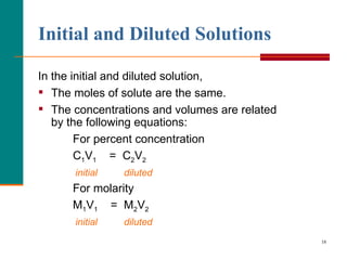 Initial and Diluted Solutions In the initial and diluted solution, The moles of solute are the same. The concentrations and volumes are related by the following equations: For percent concentration C 1 V 1   =  C 2 V 2 initial  diluted For molarity M 1 V 1   =  M 2 V 2 initial  diluted 