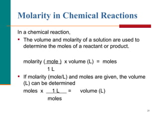Molarity in Chemical Reactions   In a chemical reaction, The volume and molarity of a solution are used to determine the  moles  of a reactant or product. molarity (  mole )   x volume (L)  =  moles 1 L If molarity (mole/L) and moles are given, the  volume  (L) can be determined moles  x  1 L  =  volume  (L) moles 
