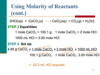 Using Molarity of Reactants (cont.) 2HCl( aq )  +  CaCO 3 ( s )  CaCl 2 ( aq )  + CO 2 ( g ) + H 2 O( l ) STEP 3   Equalitites 1 mole CaCO 3  = 100.1 g;  1 mole CaCO 3  = 2 mole HCl 1000 mL HCl = 3.00 mole HCl  STEP 4  Set Up  4.85 g CaCO 3  x  1 mole CaCO 3  x  2 mole HCl   x  1000 mL HCl     100.1 g CaCO 3  1 mole CaCO 3   3.00 mole HCl =  32.3 mL HCl required 