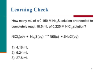 Learning Check How many mL of a 0.150 M Na 2 S solution are needed to completely react 18.5 mL of 0.225 M NiCl 2  solution? NiCl 2 ( aq )  +  Na 2 S( aq )  NiS( s )  + 2NaCl( aq ) 1)  4.16 mL 2)  6.24 mL 3)  27.8 mL 
