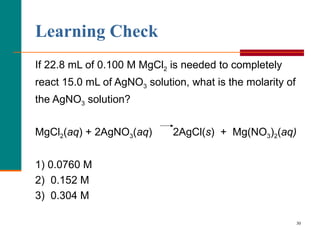 Learning Check If 22.8 mL of 0.100 M MgCl 2  is needed to completely react 15.0 mL of AgNO 3  solution, what is the molarity of the AgNO 3  solution? MgCl 2 ( aq ) + 2AgNO 3 ( aq )  2AgCl( s )  +  Mg(NO 3 ) 2 ( aq) 1) 0.0760 M 2)  0.152 M 3)  0.304 M 