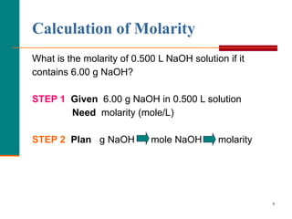 What is the molarity of 0.500 L NaOH solution if it contains 6.00 g NaOH? STEP 1   Given   6.00 g NaOH in 0.500 L solution   Need  molarity (mole/L) STEP 2   Plan  g NaOH  mole NaOH  molarity    Calculation of Molarity 