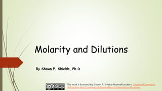 Molarity and Dilutions
By Shawn P. Shields, Ph.D.
This work is licensed by Shawn P. Shields-Maxwell under a Creative Commons
Attribution-NonCommercial-ShareAlike 4.0 International License.
 