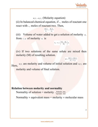 2
2
2
1
1 V
M
V
M  (Molarity equation)
(ii) In balanced chemical equation, if 1
n moles of reactant one
react with 2
n moles of reactant two. Then,
2
2
2
1
1
1
n
V
M
n
V
M

(iii) Volume of water added to get a solution of molarity 2
M
from ml
V1 of molarity 1
M is
1
2
2
1
1
2 V
M
M
M
V
V 






 


(iv) If two solutions of the same solute are mixed then
molarity (M) of resulting solution.
)
( 2
1
2
2
1
1
V
V
V
M
V
M
M



Here,
1 1
M V are molarity and volume of initial solution and 2 2
M V are
molarity and volume of final solution.
Relation between molarity and normality
Normality of solution = molarity mass
Equivalent
mass
Molecular

Normality  equivalent mass = molarity  molecular mass
 
