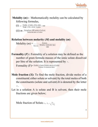 3
Molality (m) : Mathematically molality can be calculated by
following formulas,
(i) 1000
grams
in
solvent
of the
Weight
solute
of the
moles
of
Number


m
(ii) m solute
of
mass
Molecular
solvent
of
grams
1000
per
Strength

Relation between molarity (M) and molality (m)
Molality (m) =
1000
mass
molecular
Molarity
Density
Molarity


Formality (F) : Formality of a solution may be defined as the
number of gram formula masses of the ionic solute dissolved
per litre of the solution. It is represented by F .
Formality (F)= litres
in
solution
of
Volume
solute
of
masses
formula
gram
of
Number
Mole fraction (X): To find the mole fraction, divide moles of a
constituent( either solute or solvent) by the total moles of both
the constituents (solute and solvent).It is denoted by the letter
X .
Let in a solution A is solute and B is solvent, then their mole
fractions are given below;
Mole fraction of SoluteA ,
B
A
A
A
n
n
n
X


 