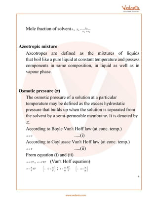 4
Mole fraction of solventB ,
B
A
B
B
n
n
n
X


Azeotropic mixture
Azeotropes are defined as the mixtures of liquids
that boil like a pure liquid at constant temperature and possess
components in same composition, in liquid as well as in
vapour phase.
Osmotic pressure ()
The osmotic pressure of a solution at a particular
temperature may be defined as the excess hydrostatic
pressure that builds up when the solution is separated from
the solvent by a semi-permeable membrane. It is denoted by
.
According to Boyle Van't Hoff law (at conc. temp.)
C

 .....(i)
According to Gaylussac Van't Hoff law (at conc. temp.)
T

 .....(ii)
From equation (i) and (ii)
CT

 , CRT

 (Van't Hoff equation)
RT
V
n

 







V
n
C ; V
RT
m
w

 







m
w
n
 