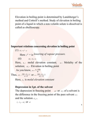 6
Elevation in boiling point is determined by Landsberger’s
method and Cottrell’s method. Study of elevation in boiling
point of a liquid in which a non-volatile solute is dissolved is
called as ebullioscopy.
Important relations concerning elevation in boiling point
(1) p
p
Tb 

 0
Here ,
0
p p

is lowering of vapour pressure.
(ii) m
K
T b
b 


Here, 
b
K molal elevation constant; 
m Molality of the
solution; 
 b
T Elevation in boiling point
As you know, w 1000
m
W


Thus, W
m
w
K
T b
b





1000
or W
T
w
K
m
b
b





1000
Here, b
K is molal elevation constant
Depression in f.pt. of the solvent
The depression in freezing point T

( or )
f
T
 of a solvent is
the difference in the freezing point of the pure solvent )
( s
T
and the solution )
( .
sol
T .
f
sol
s T
T
T 

 or T

 