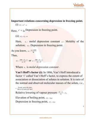 7
Important relations concerning depression in freezing point.
(i) p
p
Tf 

 0
Here,
0
p p

is Depression in freezing point.
(ii) m
K
T f
f 


Here, 
f
K molal depression constant 
m Molality of the
solution; 
 f
T Depression in freezing point.
As you know, w 1000
m
W


Thus,
W
m
w
K
T
f
f





1000
or W
T
w
K
m
f
f





1000
Where f
K is molal depression constant .
Van’t Hoff’s factor (i): In 1886, Van’t Hoff introduced a
factor ‘i’ called Van’t Hoff’s factor, to express the extent of
association or dissociation of solutes in solution. It is ratio of
the normal and observed molecular masses of the solute, i.e.,
mass
molecular
Observed
mass
molecular
Normal

i
Relative lowering of vapour pressure B
o
A
A
o
A
iX
P
P
P



Elevation of boiling point, m
ik
T b
b 

Depression in freezing point, m
ik
T f
f 

 